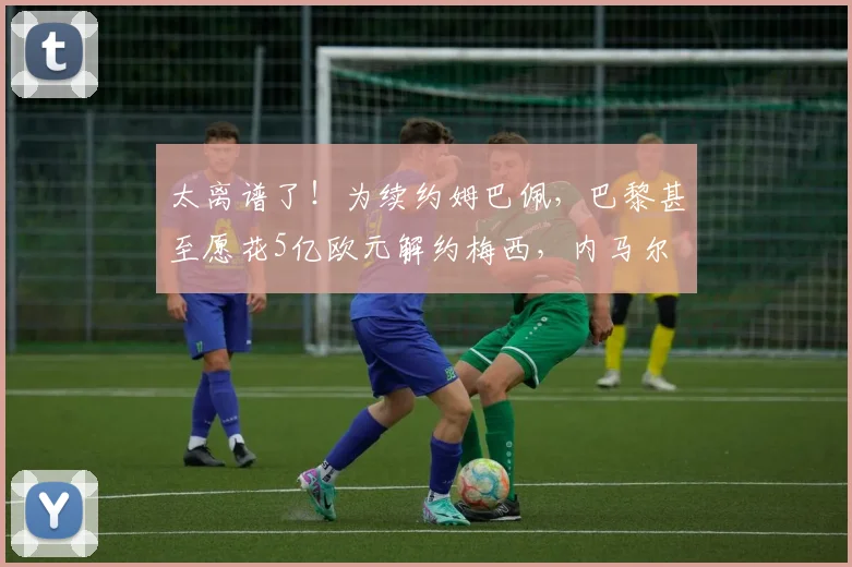 太离谱了！为续约姆巴佩，巴黎甚至愿花5亿欧元解约梅西，内马尔