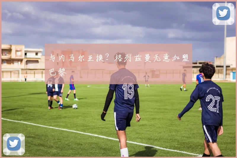 与内马尔互换？格列兹曼无意加盟巴黎