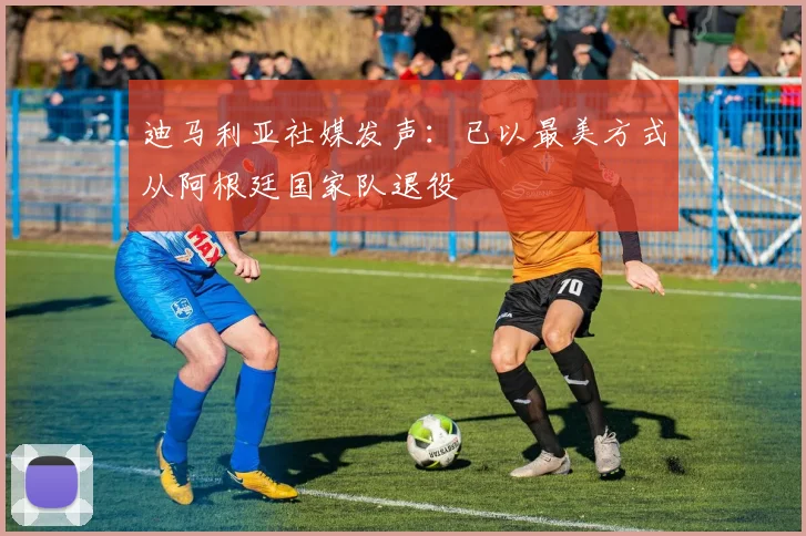 迪马利亚社媒发声：已以最美方式从阿根廷国家队退役