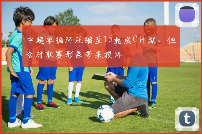 中超单循环压缩至15轮成C计划，但会对联赛形象带来损坏