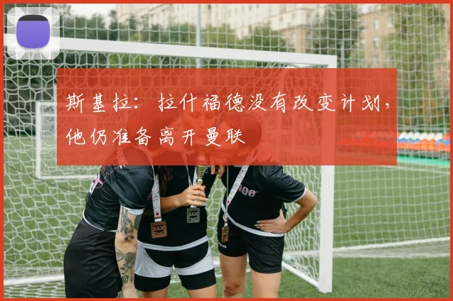 斯基拉：拉什福德没有改变计划，他仍准备离开曼联