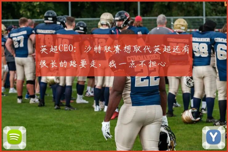 英超CEO：沙特联赛想取代英超还有很长的路要走，我一点不担心