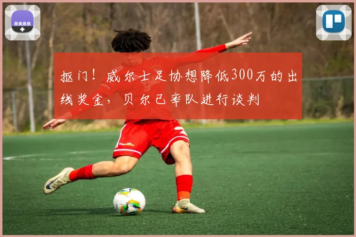 抠门！威尔士足协想降低300万的出线奖金，贝尔已率队进行谈判