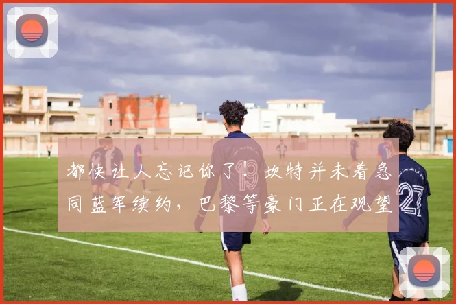 都快让人忘记你了！坎特并未着急同蓝军续约，巴黎等豪门正在观望