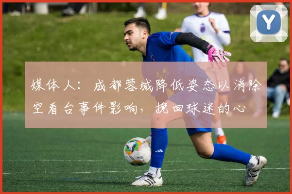 媒体人：成都蓉城降低姿态以消除空看台事件影响，挽回球迷的心