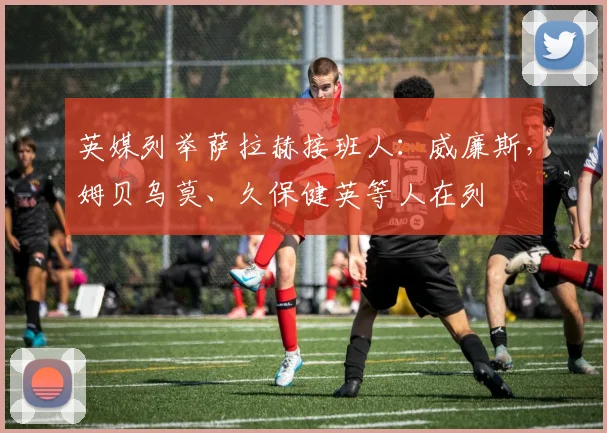 英媒列举萨拉赫接班人：威廉斯，姆贝乌莫、久保健英等人在列