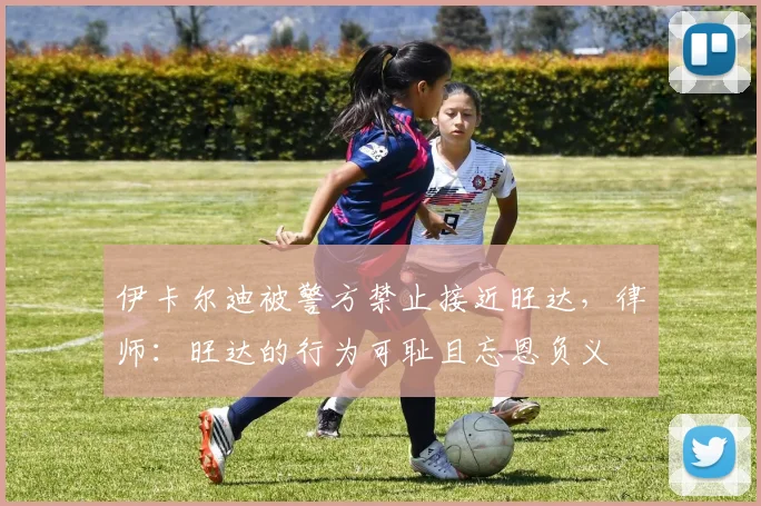 伊卡尔迪被警方禁止接近旺达，律师：旺达的行为可耻且忘恩负义
