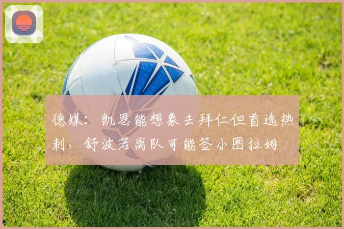德媒：凯恩能想象去拜仁但首选热刺，舒波若离队可能签小图拉姆