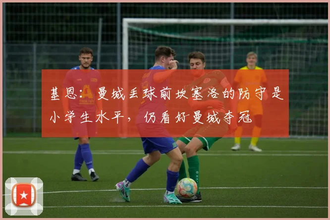 基恩：曼城丢球前坎塞洛的防守是小学生水平，仍看好曼城夺冠