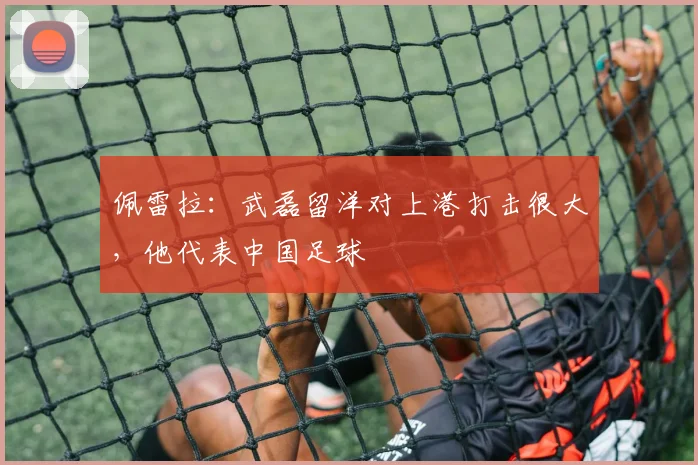 佩雷拉：武磊留洋对上港打击很大，他代表中国足球