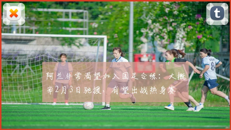 阿兰非常渴望加入国足合练：大概率2月3日驰援，有望出战热身赛