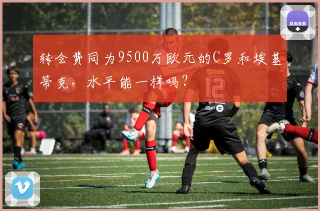 转会费同为9500万欧元的C罗和埃基蒂克，水平能一样吗？