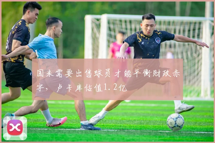 国米需要出售球员才能平衡财政赤字，卢卡库估值1.2亿