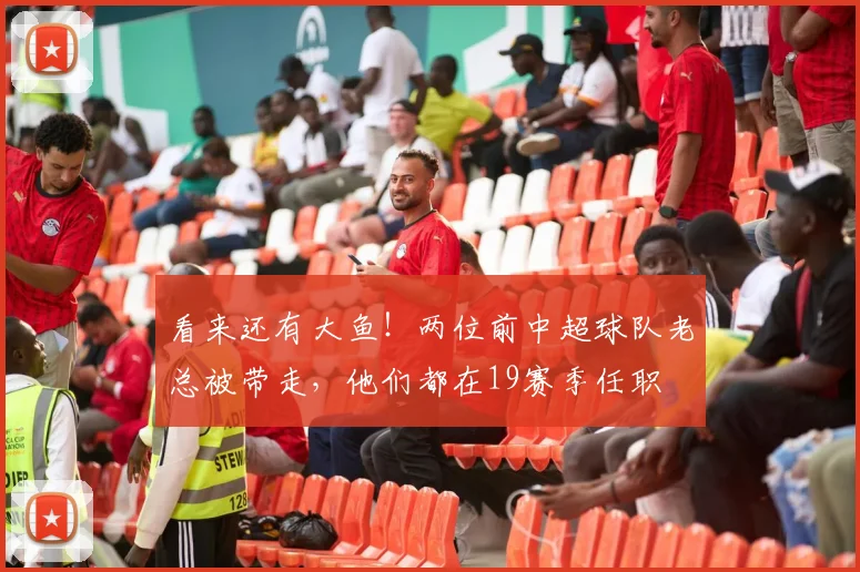 看来还有大鱼！两位前中超球队老总被带走，他们都在19赛季任职