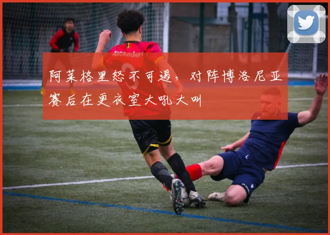 阿莱格里怒不可遏，对阵博洛尼亚赛后在更衣室大吼大叫