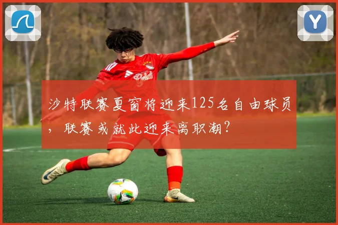 沙特联赛夏窗将迎来125名自由球员，联赛或就此迎来离职潮？