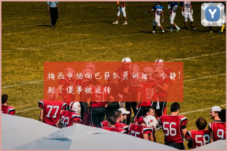 梅西中场向巴萨队员训话：冷静！别干傻事被逆转