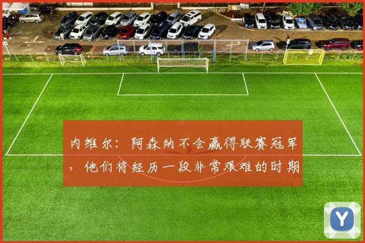 内维尔：阿森纳不会赢得联赛冠军，他们将经历一段非常艰难的时期
