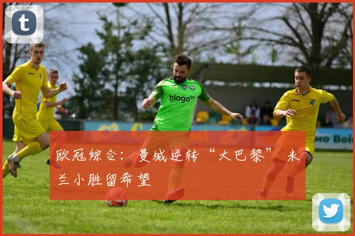 欧冠综合：曼城逆转“大巴黎” 米兰小胜留希望