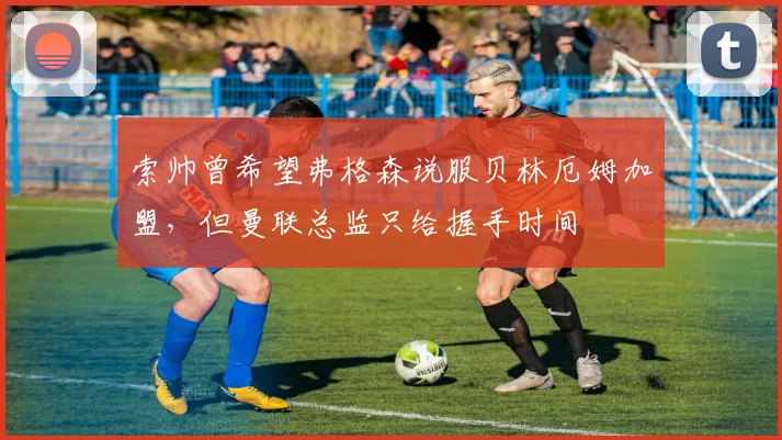 索帅曾希望弗格森说服贝林厄姆加盟，但曼联总监只给握手时间