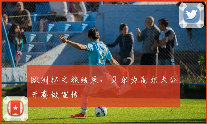 欧洲杯之旅结束，贝尔为高尔夫公开赛做宣传
