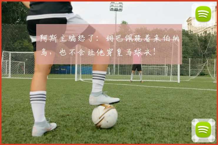 阿斯主编怒了：姆巴佩跪着来伯纳乌，也不会让他穿皇马球衣！