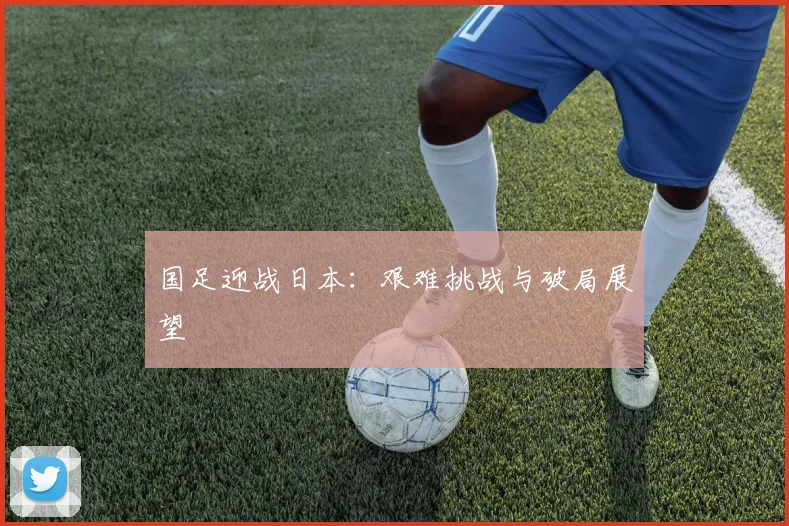 国足迎战日本：艰难挑战与破局展望