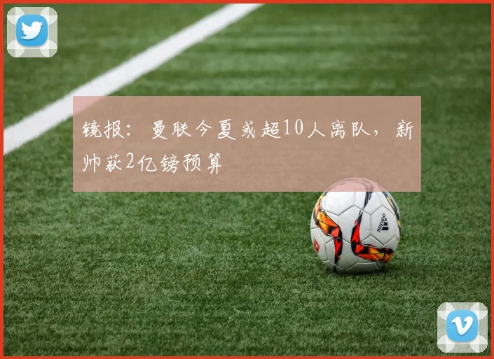镜报：曼联今夏或超10人离队，新帅获2亿镑预算
