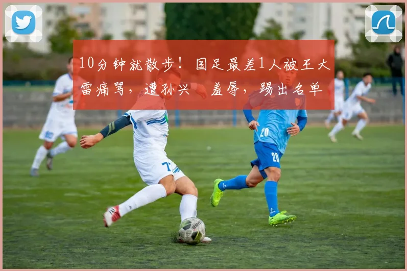 10分钟就散步！国足最差1人被王大雷痛骂，遭孙兴慜羞辱，踢出名单