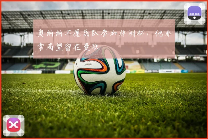 奥纳纳不愿离队参加非洲杯，他非常渴望留在曼联
