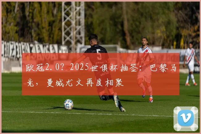 欧冠2.0？2025世俱杯抽签：巴黎马竞，曼城尤文再度相聚