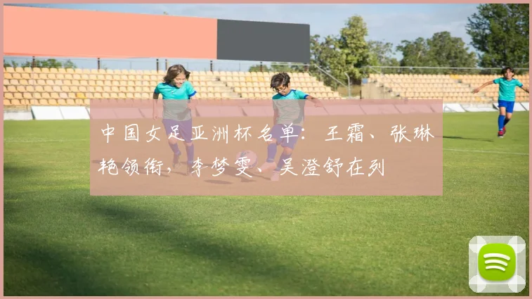 中国女足亚洲杯名单：王霜、张琳艳领衔，李梦雯、吴澄舒在列