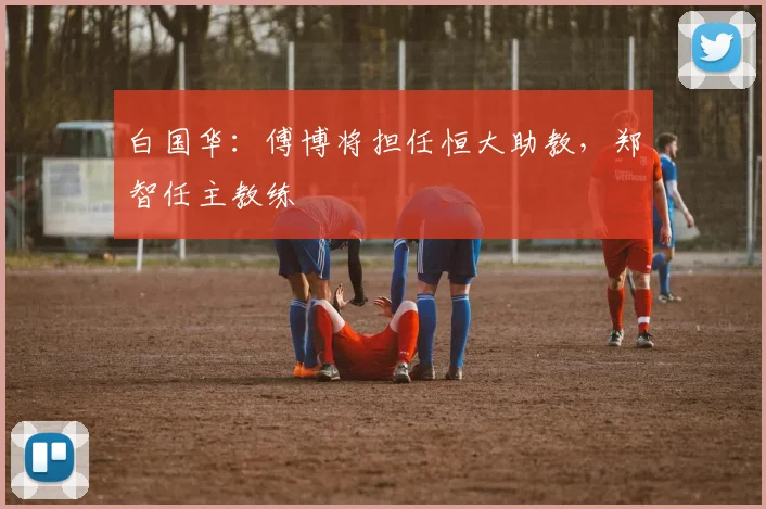 白国华：傅博将担任恒大助教，郑智任主教练