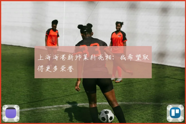 上海海港新帅莱科亮相：我希望取得更多荣誉