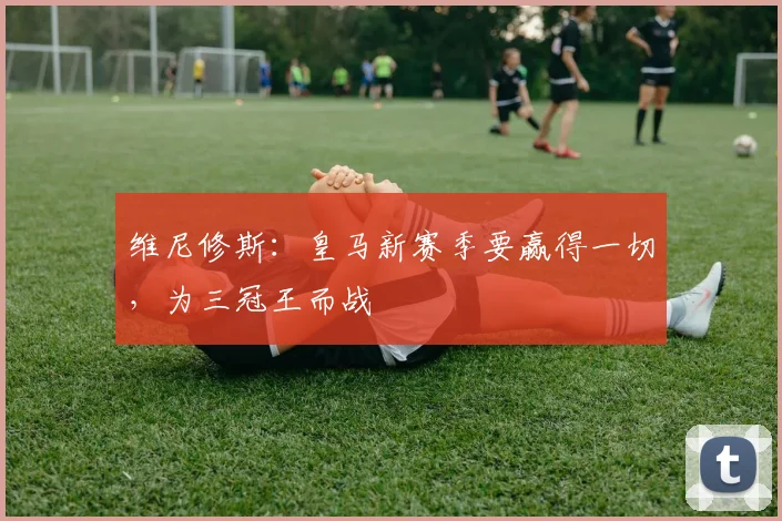 维尼修斯：皇马新赛季要赢得一切，为三冠王而战